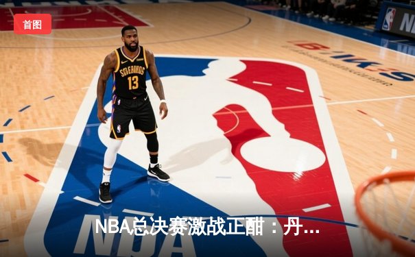 NBA总决赛激战正酣：丹佛掘金逆转波士顿凯尔特人夺得天王山之战胜利